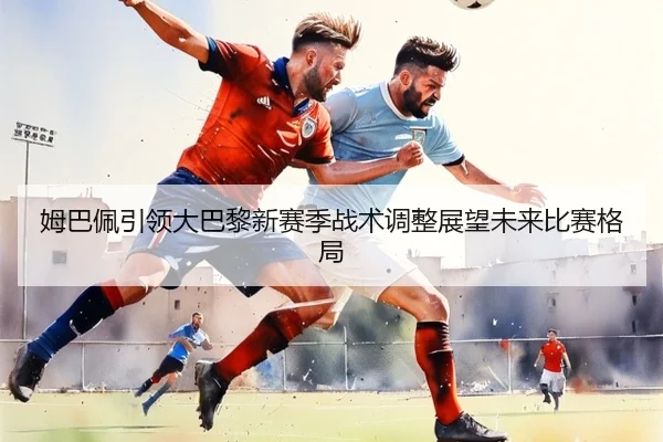 姆巴佩引领大巴黎新赛季战术调整展望未来比赛格局